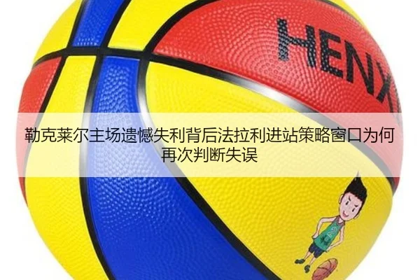 勒克莱尔主场遗憾失利背后法拉利进站策略窗口为何再次判断失误